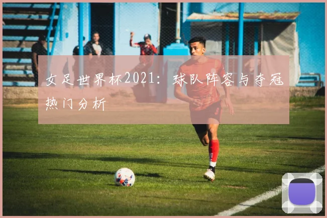 女足世界杯2021：球队阵容与夺冠热门分析