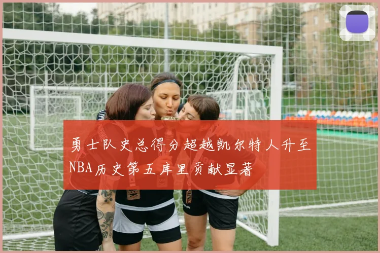 勇士队史总得分超越凯尔特人升至NBA历史第五库里贡献显著