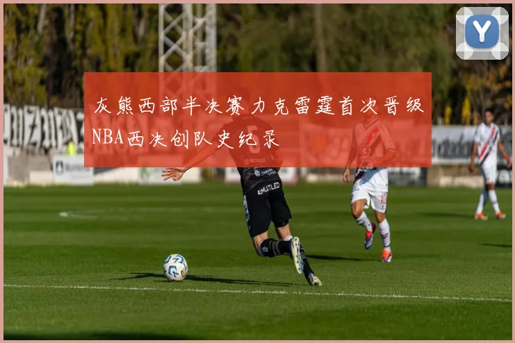 灰熊西部半决赛力克雷霆首次晋级NBA西决创队史纪录