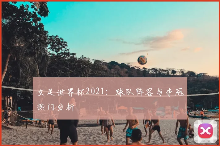 女足世界杯2021：球队阵容与夺冠热门分析