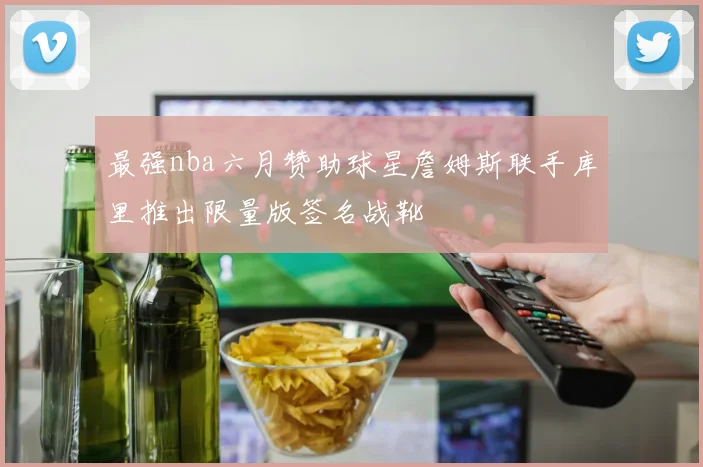 最强nba六月赞助球星詹姆斯联手库里推出限量版签名战靴