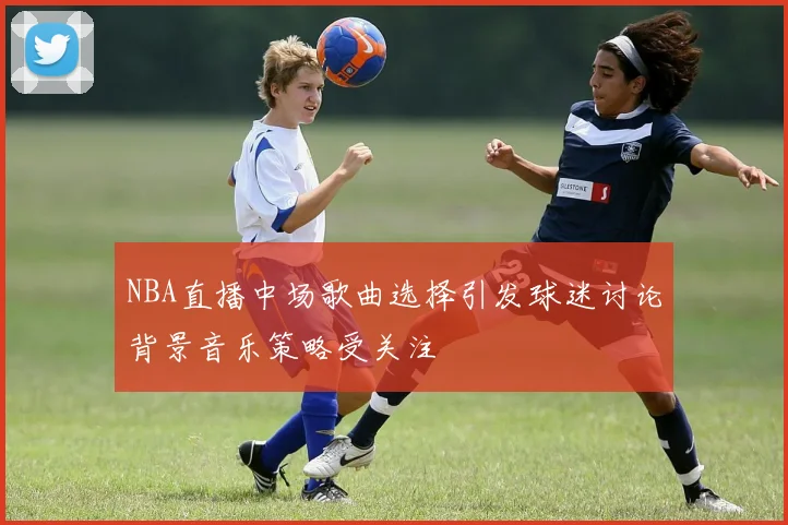 NBA直播中场歌曲选择引发球迷讨论背景音乐策略受关注