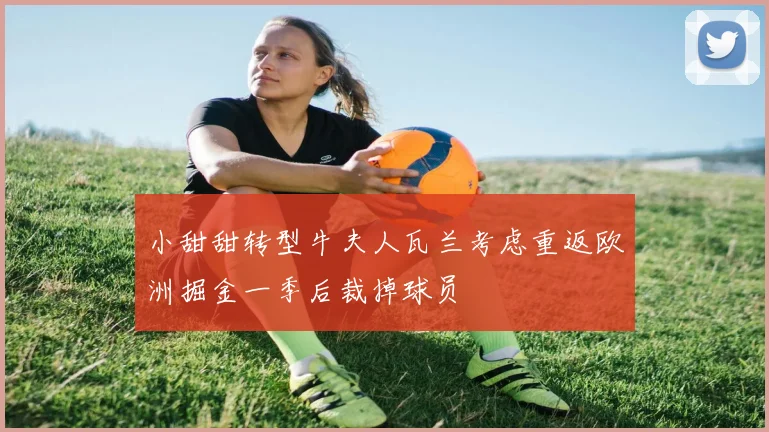 小甜甜转型牛夫人瓦兰考虑重返欧洲掘金一季后裁掉球员