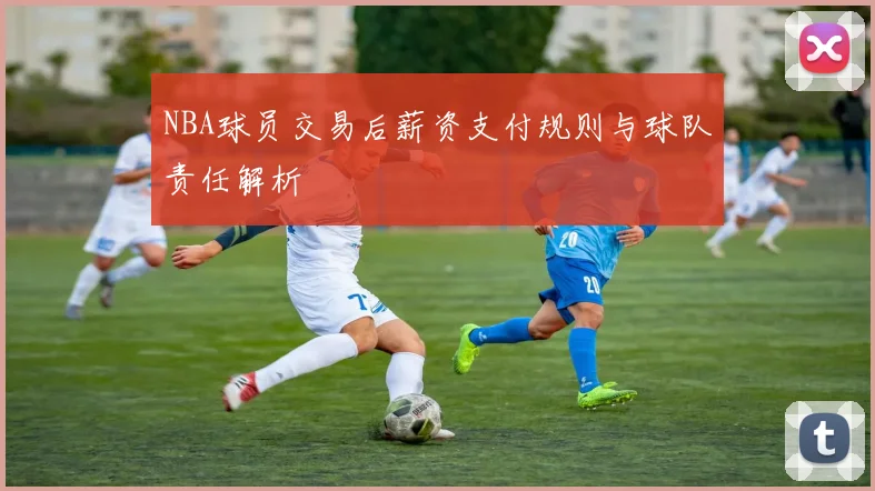 NBA球员交易后薪资支付规则与球队责任解析