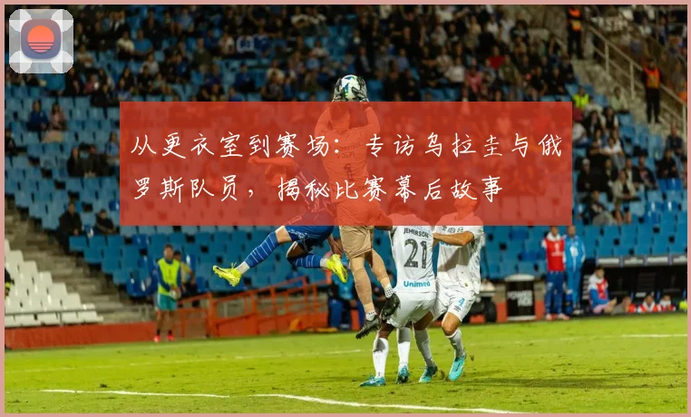 从更衣室到赛场：专访乌拉圭与俄罗斯队员，揭秘比赛幕后故事