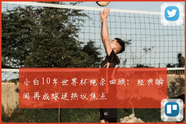 小白10年世界杯绝杀回顾:经典瞬间再成球迷热议焦点