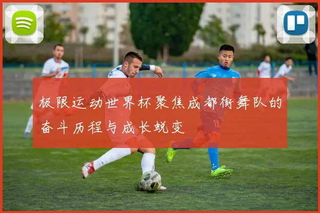 极限运动世界杯聚焦成都街舞队的奋斗历程与成长蜕变