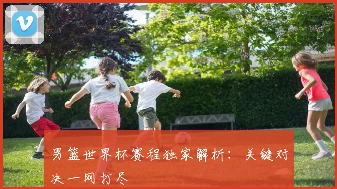 男篮世界杯赛程独家解析:关键对决一网打尽