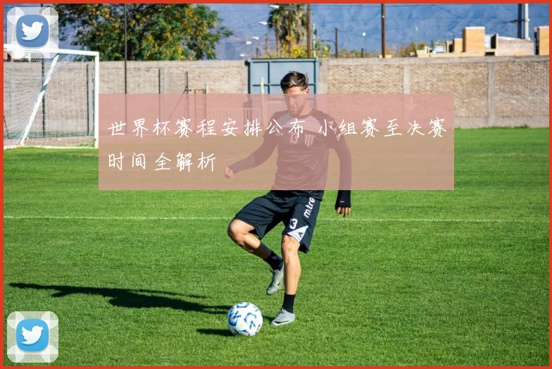 世界杯赛程安排公布 小组赛至决赛时间全解析