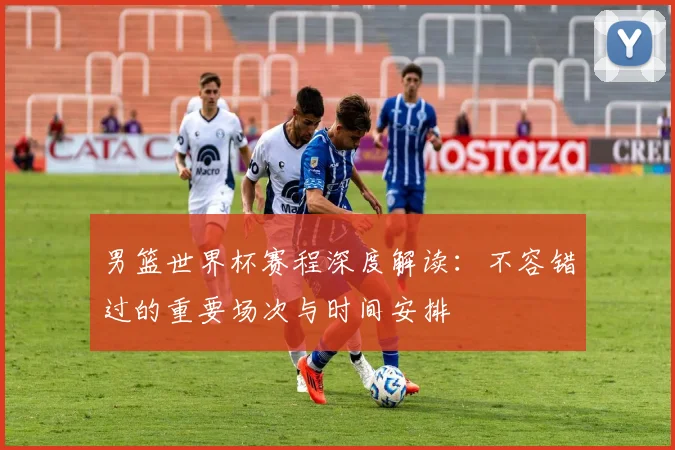 男篮世界杯赛程深度解读:不容错过的重要场次与时间安排