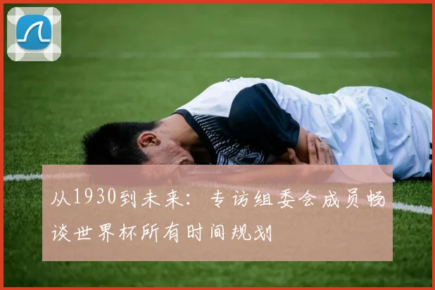 从1930到未来:专访组委会成员畅谈世界杯所有时间规划