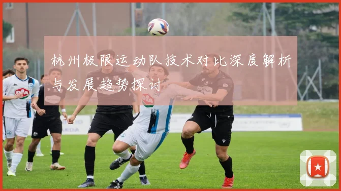 杭州极限运动队技术对比深度解析与发展趋势探讨