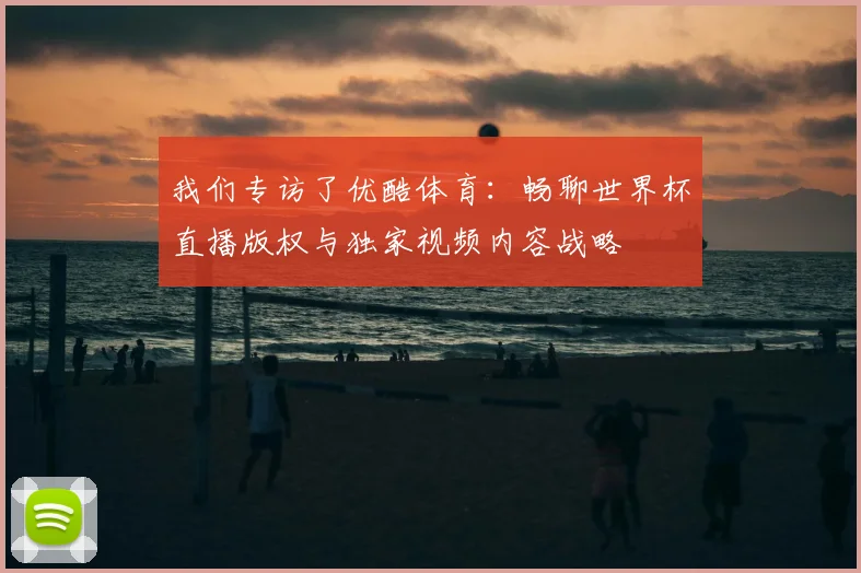 我们专访了优酷体育：畅聊世界杯直播版权与独家视频内容战略