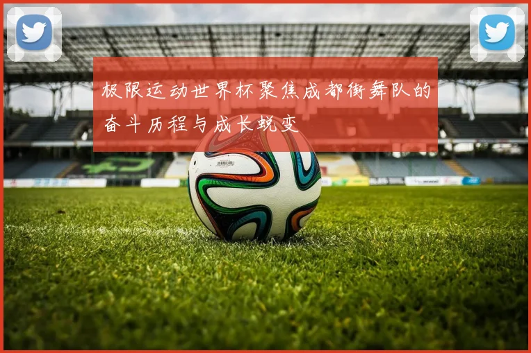 极限运动世界杯聚焦成都街舞队的奋斗历程与成长蜕变