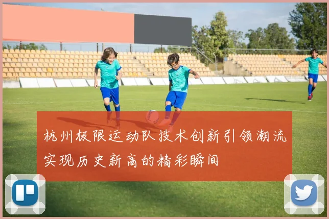 杭州极限运动队技术创新引领潮流实现历史新高的精彩瞬间
