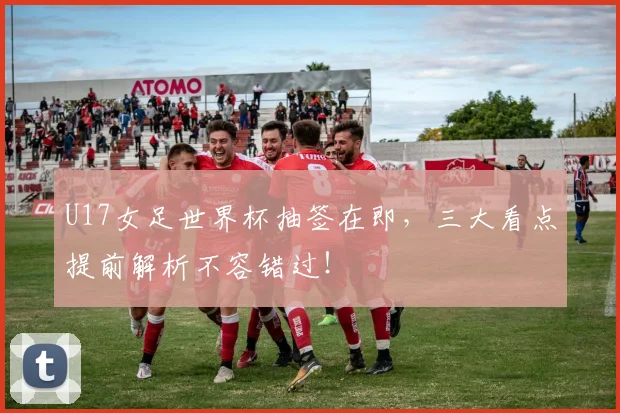 U17女足世界杯抽签在即,三大看点提前解析不容错过!