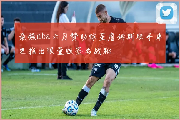 最强nba六月赞助球星詹姆斯联手库里推出限量版签名战靴