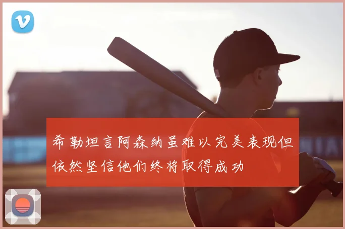 希勒坦言阿森纳虽难以完美表现但依然坚信他们终将取得成功