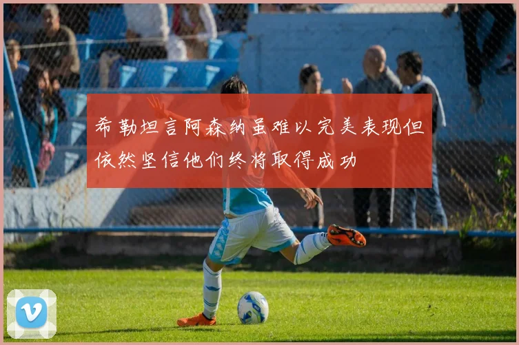 希勒坦言阿森纳虽难以完美表现但依然坚信他们终将取得成功