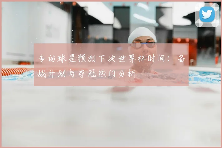 专访球星预测下次世界杯时间:备战计划与夺冠热门分析