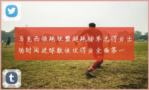 马克西领跑联盟超跑榜单总得分出场时间进球数快攻得分全面第一
