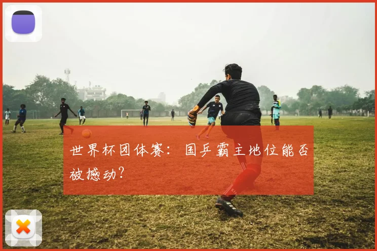世界杯团体赛:国乒霸主地位能否被撼动?