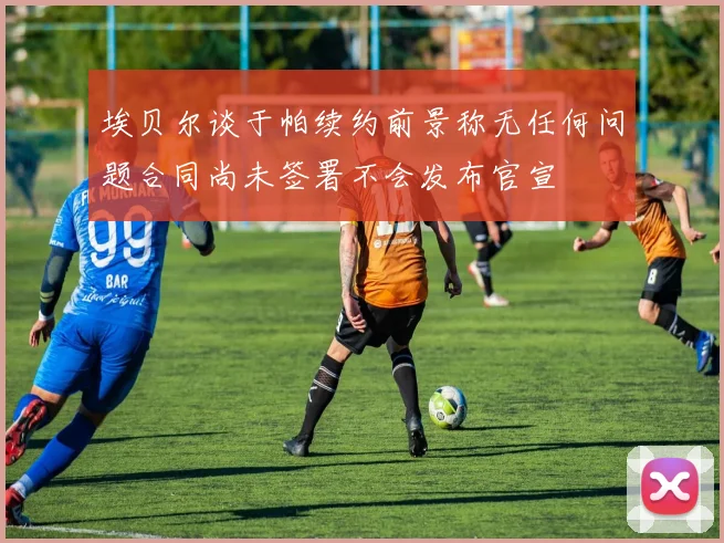 埃贝尔谈于帕续约前景称无任何问题合同尚未签署不会发布官宣