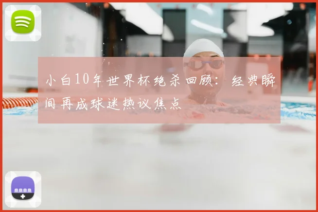 小白10年世界杯绝杀回顾：经典瞬间再成球迷热议焦点