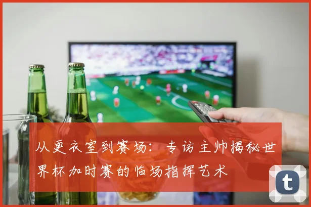 从更衣室到赛场：专访主帅揭秘世界杯加时赛的临场指挥艺术