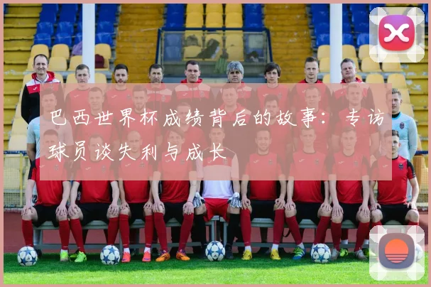 巴西世界杯成绩背后的故事：专访球员谈失利与成长