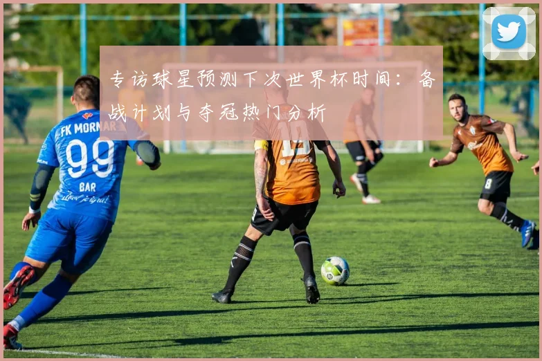 专访球星预测下次世界杯时间：备战计划与夺冠热门分析