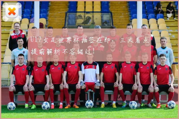 U17女足世界杯抽签在即，三大看点提前解析不容错过！
