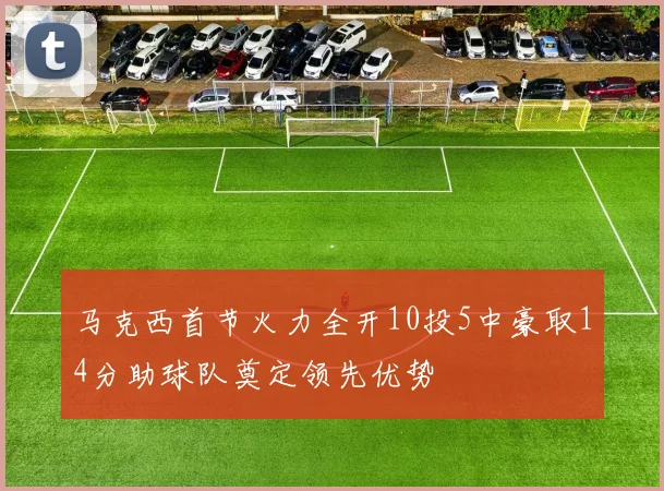 马克西首节火力全开10投5中豪取14分助球队奠定领先优势