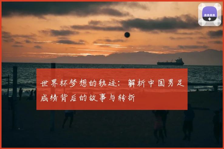 世界杯梦想的轨迹：解析中国男足成绩背后的故事与转折