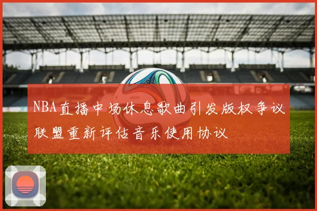 NBA直播中场休息歌曲引发版权争议联盟重新评估音乐使用协议