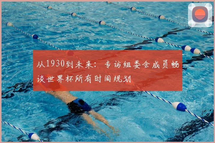从1930到未来:专访组委会成员畅谈世界杯所有时间规划