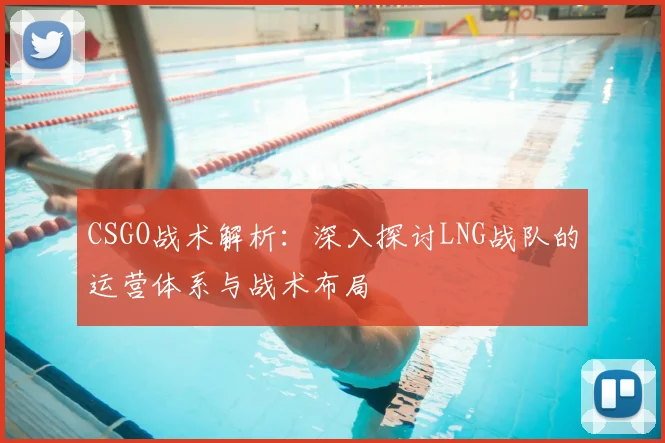 CSGO战术解析：深入探讨LNG战队的运营体系与战术布局