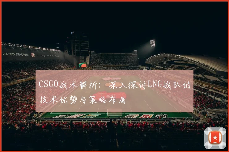 CSGO战术解析：深入探讨LNG战队的技术优势与策略布局