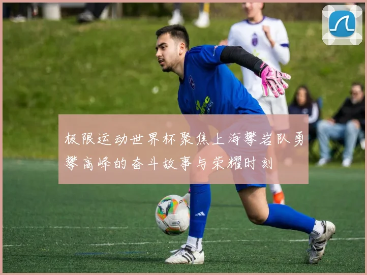 极限运动世界杯聚焦上海攀岩队勇攀高峰的奋斗故事与荣耀时刻