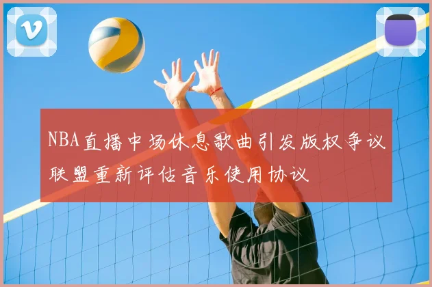 NBA直播中场休息歌曲引发版权争议联盟重新评估音乐使用协议