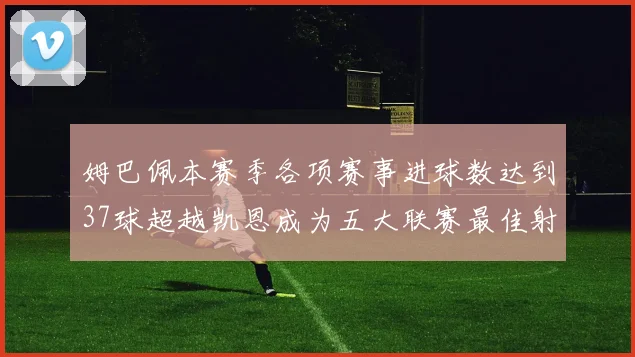 姆巴佩本赛季各项赛事进球数达到37球超越凯恩成为五大联赛最佳射手