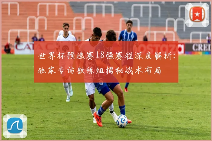 世界杯预选赛18强赛程深度解析：独家专访教练组揭秘战术布局