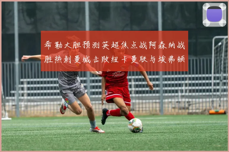 希勒大胆预测英超焦点战阿森纳战胜热刺曼城击败纽卡曼联与埃弗顿握手言和