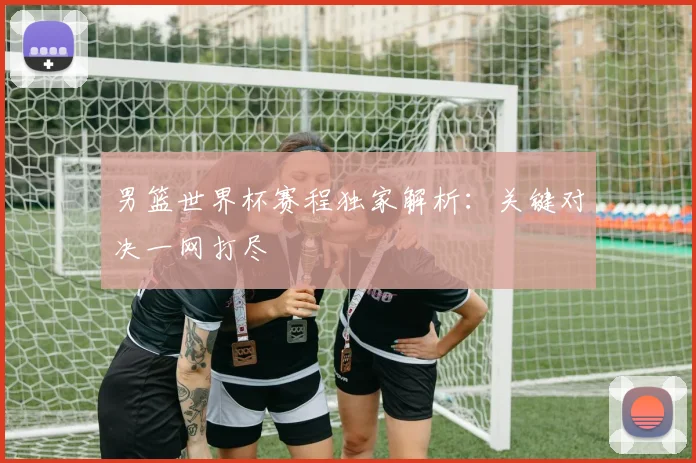 男篮世界杯赛程独家解析：关键对决一网打尽