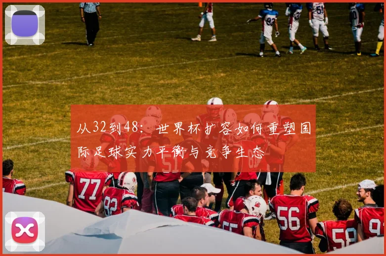 从32到48：世界杯扩容如何重塑国际足球实力平衡与竞争生态