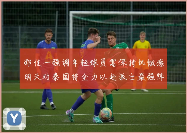 邵佳一强调年轻球员需保持饥饿感明天对泰国将全力以赴派出最强阵容