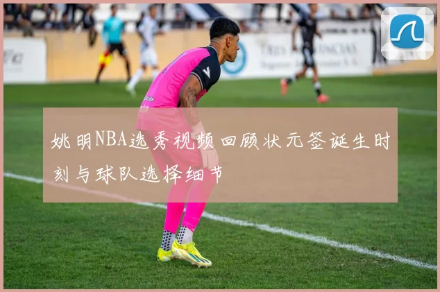 姚明NBA选秀视频回顾状元签诞生时刻与球队选择细节