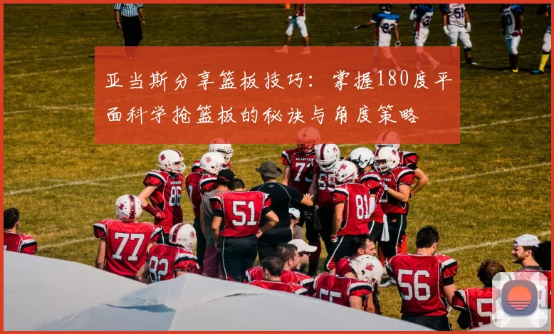 亚当斯分享篮板技巧：掌握180度平面科学抢篮板的秘诀与角度策略