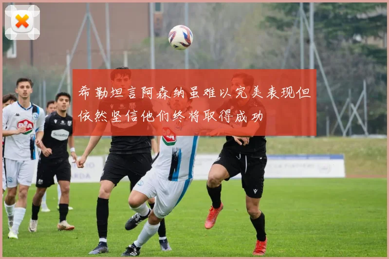 希勒坦言阿森纳虽难以完美表现但依然坚信他们终将取得成功
