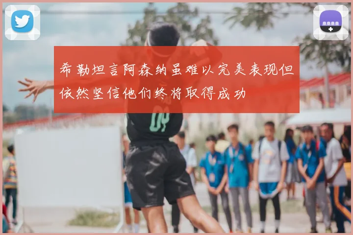 希勒坦言阿森纳虽难以完美表现但依然坚信他们终将取得成功